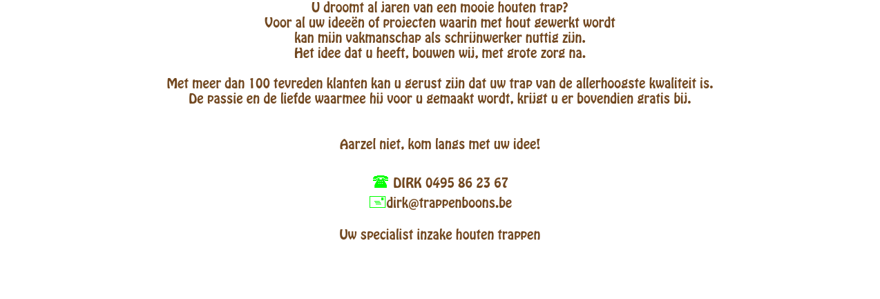 U droomt al jaren van een mooie houten trap? Voor al uw idee�n of projecten waarin met hout gewerkt wordtkan mijn vakmanschap als schrijnwerker nuttig zijn. Het idee dat u heeft, bouwen wij, met grote zorg na. Met meer dan 100 tevreden klanten kan u gerust zijn dat uw trap van de allerhoogste kwaliteit is. De passie en de liefde waarmee hij voor u gemaakt wordt, krijgt u er bovendien gratis bij. Aarzel niet, kom langs met uw idee!)( DIRK 0495 86 23 67 dirk@trappenboons.be Uw specialist inzake houten trappen